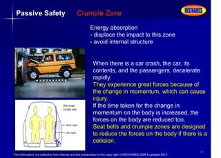 The information is a collection from internet and this presentation is the copy right of HECHARES 2008 & updated 2013
18
Passive Safety Crumple Zone
Energy absorption
- displace the impact to this zone
- avoid internal structure
When there is a car crash, the car, its
contents, and the passengers, decelerate
rapidly.
They experience great forces because of
the change in momentum, which can cause
injury.
If the time taken for the change in
momentum on the body is increased, the
forces on the body are reduced too.
Seat belts and crumple zones are designed
to reduce the forces on the body if there is a
collision.
 