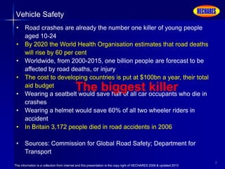 The information is a collection from internet and this presentation is the copy right of HECHARES 2008 & updated 2013
2
Vehicle Safety
• Road crashes are already the number one killer of young people
aged 10-24
• By 2020 the World Health Organisation estimates that road deaths
will rise by 60 per cent
• Worldwide, from 2000-2015, one billion people are forecast to be
affected by road deaths, or injury
• The cost to developing countries is put at $100bn a year, their total
aid budget
• Wearing a seatbelt would save half of all car occupants who die in
crashes
• Wearing a helmet would save 60% of all two wheeler riders in
accident
• In Britain 3,172 people died in road accidents in 2006
• Sources: Commission for Global Road Safety; Department for
Transport
The biggest killer
 
