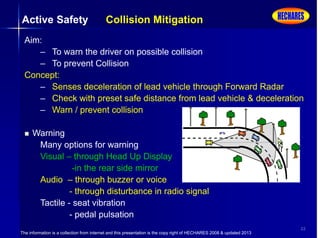 The information is a collection from internet and this presentation is the copy right of HECHARES 2008 & updated 2013
22
Active Safety Collision Mitigation
Aim:
– To warn the driver on possible collision
– To prevent Collision
Concept:
– Senses deceleration of lead vehicle through Forward Radar
– Check with preset safe distance from lead vehicle & deceleration
– Warn / prevent collision
 Warning
Many options for warning
Visual – through Head Up Display
-in the rear side mirror
Audio – through buzzer or voice
- through disturbance in radio signal
Tactile - seat vibration
- pedal pulsation
 