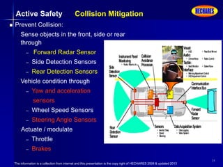 The information is a collection from internet and this presentation is the copy right of HECHARES 2008 & updated 2013
24
 Prevent Collision:
Sense objects in the front, side or rear
through
– Forward Radar Sensor
– Side Detection Sensors
– Rear Detection Sensors
Vehicle condition through
– Yaw and acceleration
sensors
– Wheel Speed Sensors
– Steering Angle Sensors
Actuate / modulate
– Throttle
– Brakes
Active Safety Collision Mitigation
 