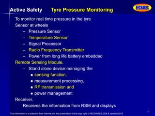 The information is a collection from internet and this presentation is the copy right of HECHARES 2008 & updated 2013
28
To monitor real time pressure in the tyre
Sensor at wheels
– Pressure Sensor
– Temperature Sensor
– Signal Processor
– Radio Frequency Transmitter
– Power from long life battery embedded
Remote Sensing Module.
– Stand alone device managing the
 sensing function,
 measurement processing,
 RF transmission and
 power management
Receiver.
Receives the information from RSM and displays
Active Safety Tyre Pressure Monitoring
 