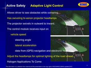 The information is a collection from internet and this presentation is the copy right of HECHARES 2008 & updated 2013
33
Active Safety Adaptive Light Control
Allows driver to see obstacles while cornering.
Has swiveling bi-xenon projector headlamps
The projector swivels in outward to inward.
The control module receives input on
vehicle speed
steering angle
lateral acceleration
data from (GPS) navigation and electronic road map
Adjust the headlamps for optimal lighting of the road ahead.
Halogen Applications To Come
 