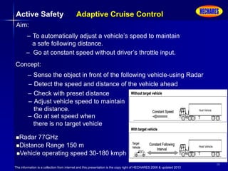The information is a collection from internet and this presentation is the copy right of HECHARES 2008 & updated 2013
36
Active Safety Adaptive Cruise Control
Aim:
– To automatically adjust a vehicle’s speed to maintain
a safe following distance.
– Go at constant speed without driver’s throttle input.
Concept:
– Sense the object in front of the following vehicle-using Radar
– Detect the speed and distance of the vehicle ahead
– Check with preset distance
– Adjust vehicle speed to maintain
the distance.
– Go at set speed when
there is no target vehicle
Radar 77GHz
Distance Range 150 m
Vehicle operating speed 30-180 kmph
 