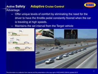 The information is a collection from internet and this presentation is the copy right of HECHARES 2008 & updated 2013
37
Active Safety Adaptive Cruise Control
Advantage:
– Offer unique levels of comfort by eliminating the need for the
driver to have the throttle pedal constantly floored when the car
is traveling at high speeds.
– Maintains the set interval from the Target vehicle
 