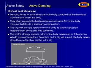 The information is a collection from internet and this presentation is the copy right of HECHARES 2008 & updated 2013
39
Active Safety Active Damping
Skyhook control strategy:
 Damping forces for each wheel are individually controlled for the directional
movements of wheel and body.
 They always provide the best possible compensation for vehicle body
movement relative to a stationary center position.
 The skyhook principle keeps the vehicle body as stable as possible,
independent of driving and road conditions.
 The control strategy seeks to calm vehicle body movement, as if the moving
vehicle were connected to a hook fixed on the sky. As a result, the body moves
along like a sedan chair parallel to the sky.
 