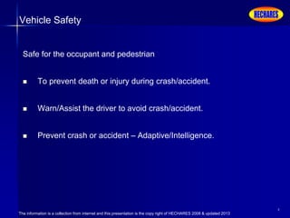 The information is a collection from internet and this presentation is the copy right of HECHARES 2008 & updated 2013
4
Vehicle Safety
Safe for the occupant and pedestrian
 To prevent death or injury during crash/accident.
 Warn/Assist the driver to avoid crash/accident.
 Prevent crash or accident – Adaptive/Intelligence.
 