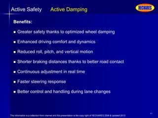 The information is a collection from internet and this presentation is the copy right of HECHARES 2008 & updated 2013
40
Active Safety Active Damping
Benefits:
 Greater safety thanks to optimized wheel damping
 Enhanced driving comfort and dynamics
 Reduced roll, pitch, and vertical motion
 Shorter braking distances thanks to better road contact
 Continuous adjustment in real time
 Faster steering response
 Better control and handling during lane changes
 