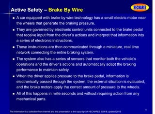 The information is a collection from internet and this presentation is the copy right of HECHARES 2008 & updated 2013
42
Active Safety – Brake By Wire
 A car equipped with brake by wire technology has a small electric motor near
the wheels that generate the braking pressure.
 They are governed by electronic control units connected to the brake pedal
that receive input from the driver’s actions and interpret that information into
a series of electronic instructions.
 These instructions are then communicated through a miniature, real time
network connecting the entire braking system.
 The system also has a series of sensors that monitor both the vehicle’s
operations and the driver’s actions and automatically adapt the braking
performance to maintain safety.
 When the driver applies pressure to the brake pedal, information is
electronically passed through the system, the external situation is evaluated,
and the brake motors apply the correct amount of pressure to the wheels.
 All of this happens in mille seconds and without requiring action from any
mechanical parts.
 