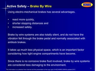 The information is a collection from internet and this presentation is the copy right of HECHARES 2008 & updated 2013
43
Active Safety – Brake By Wire
Using electro-mechanical brakes has several advantages.
• react more quickly,
• shorter stopping distances and
• increased safety.
Brake by wire systems are also totally silent, and do not have the
vibration felt through the brake pedal and normally associated with
antilock brakes.
It takes up much less physical space, which is an important factor
considering how tight engine compartments have become.
Since there is no corrosive brake fluid involved, brake by wire systems
are considered less damaging to the environment.
 