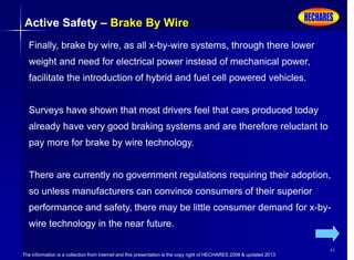 The information is a collection from internet and this presentation is the copy right of HECHARES 2008 & updated 2013
44
Active Safety – Brake By Wire
Finally, brake by wire, as all x-by-wire systems, through there lower
weight and need for electrical power instead of mechanical power,
facilitate the introduction of hybrid and fuel cell powered vehicles.
Surveys have shown that most drivers feel that cars produced today
already have very good braking systems and are therefore reluctant to
pay more for brake by wire technology.
There are currently no government regulations requiring their adoption,
so unless manufacturers can convince consumers of their superior
performance and safety, there may be little consumer demand for x-by-
wire technology in the near future.
 