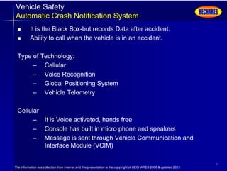 The information is a collection from internet and this presentation is the copy right of HECHARES 2008 & updated 2013
45
Vehicle Safety
Automatic Crash Notification System
 It is the Black Box-but records Data after accident.
 Ability to call when the vehicle is in an accident.
Type of Technology:
– Cellular
– Voice Recognition
– Global Positioning System
– Vehicle Telemetry
Cellular
– It is Voice activated, hands free
– Console has built in micro phone and speakers
– Message is sent through Vehicle Communication and
Interface Module (VCIM)
 