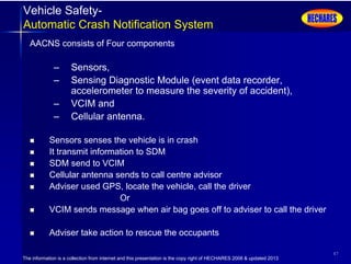 The information is a collection from internet and this presentation is the copy right of HECHARES 2008 & updated 2013
47
Vehicle Safety-
Automatic Crash Notification System
AACNS consists of Four components
– Sensors,
– Sensing Diagnostic Module (event data recorder,
accelerometer to measure the severity of accident),
– VCIM and
– Cellular antenna.
 Sensors senses the vehicle is in crash
 It transmit information to SDM
 SDM send to VCIM
 Cellular antenna sends to call centre advisor
 Adviser used GPS, locate the vehicle, call the driver
Or
 VCIM sends message when air bag goes off to adviser to call the driver
 Adviser take action to rescue the occupants
 