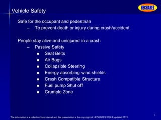 The information is a collection from internet and this presentation is the copy right of HECHARES 2008 & updated 2013
5
Vehicle Safety
Safe for the occupant and pedestrian
– To prevent death or injury during crash/accident.
People stay alive and uninjured in a crash
– Passive Safety
 Seat Belts
 Air Bags
 Collapsible Steering
 Energy absorbing wind shields
 Crash Compatible Structure
 Fuel pump Shut off
 Crumple Zone
 