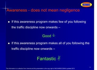 The information is a collection from internet and this presentation is the copy right of HECHARES 2008 & updated 2013
59
 If this awareness program makes few of you following
the traffic discipline now onwards –
Good 
 If this awareness program makes all of you following the
traffic discipline now onwards –
Fantastic 
Awareness - does not mean negligence
 