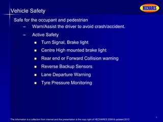 The information is a collection from internet and this presentation is the copy right of HECHARES 2008 & updated 2013
6
Vehicle Safety
Safe for the occupant and pedestrian
– Warn/Assist the driver to avoid crash/accident.
– Active Safety
 Turn Signal, Brake light
 Centre High mounted brake light
 Rear end or Forward Collision warning
 Reverse Backup Sensors
 Lane Departure Warning
 Tyre Pressure Monitoring
 