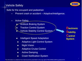 The information is a collection from internet and this presentation is the copy right of HECHARES 2008 & updated 2013
7
Vehicle Safety
Safe for the occupant and pedestrian
– Prevent crash or accident – Adaptive/Intelligence.
– Active Safety
 Antilock Braking System
 Traction Control System
 Vehicle Stability Control System
 Intelligent Speed Adaptation
 Adaptive Light Control System
 Night Vision
 Adaptive Cruise Control
 Active Damping
 Crash Notification System
Electronic
Stability
Control
System
 