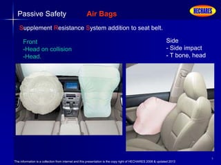 The information is a collection from internet and this presentation is the copy right of HECHARES 2008 & updated 2013
9
Passive Safety Air Bags
Supplement Resistance System addition to seat belt.
Front
-Head on collision
-Head.
Side
- Side impact
- T bone, head
 