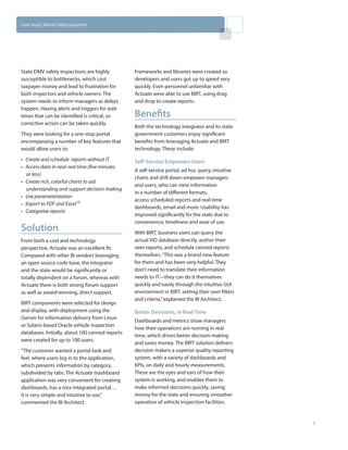 Case Study: Vehicle Safety Inspection




State DMV safety inspections are highly          Frameworks and libraries were created so
susceptible to bottlenecks, which cost           developers and users got up to speed very
taxpayer money and lead to frustration for       quickly. Even personnel unfamiliar with
both inspectors and vehicle owners. The          Actuate were able to use BIRT, using drag
system needs to inform managers as delays        and drop to create reports.
happen. Having alerts and triggers for wait
times that can be identified is critical, so     Benefits
corrective action can be taken quickly.
                                                 Both the technology integrator and its state
They were looking for a one-stop portal          government customers enjoy significant
encompassing a number of key features that       benefits from leveraging Actuate and BIRT
would allow users to:                            technology. These include:
•	 Create and schedule  reports without IT       Self-Service Empowers Users
•	 Access data in near real time (five minutes
                                                 A self-service portal, ad hoc query, intuitive
   or less)
                                                 charts and drill down empower managers
•	 Create rich, colorful charts to aid
                                                 and users, who can view information
   understanding and support decision making
                                                 in a number of different formats,
•	 Use parameterization
                                                 access scheduled reports and real-time
•	 Export to PDF and Excel ©
                                                 dashboards, email and more. Usability has
•	 Categorize reports
                                                 improved significantly for the state due to
                                                 convenience, timeliness and ease of use.
Solution                                         With BIRT, business users can query the
From both a cost and technology                  actual VID database directly, author their
perspective, Actuate was an excellent fit.       own reports, and schedule canned reports
Compared with other BI vendors leveraging        themselves. “This was a brand new feature
an open source code base, the integrator         for them and has been very helpful. They
and the state would be significantly or          don’t need to translate their information
totally dependent on a forum, whereas with       needs to IT—they can do it themselves
Actuate there is both strong forum support       quickly and easily through the intuitive GUI
as well as award-winning, direct support.        environment in BIRT, setting their own filters
                                                 and criteria,” explained the BI Architect.
BIRT components were selected for design
and display, with deployment using the           Better Decisions, in Real Time
iServer for information delivery from Linux-
                                                 Dashboards and metrics show managers
or Solaris-based Oracle vehicle inspection
                                                 how their operations are running in real
databases. Initially, about 100 canned reports
                                                 time, which drives better decision making
were created for up to 100 users.
                                                 and saves money. The BIRT solution delivers
“The customer wanted a portal look and           decision makers a superior quality reporting
feel, where users log in to the application,     system, with a variety of dashboards and
which presents information by category,          KPIs, on daily and hourly measurements.
subdivided by tabs. The Actuate mashboard        These are the eyes and ears of how their
application was very convenient for creating     system is working, and enables them to
dashboards, has a nice integrated portal…        make informed decisions quickly, saving
it is very simple and intuitive to use,”         money for the state and ensuring smoother
commented the BI Architect.                      operation of vehicle inspection facilities.


                                                                                                  2
 