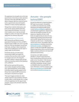 Case Study: Vehicle Safety Inspection




The application has brought a lot to the state
government, in how they run their operation
                                                       Actuate - the people
and look at their data. With BIRT, they are            behind BIRT
able to integrate data from external sources,
such as government, news and weather                   Actuate founded and co-leads the Eclipse
websites to create a mashup application.               BIRT open source project. ActuateOne
                                                       is a unified suite of products for rapidly
“We get them real-time information, and                developing and deploying BIRT-based
push out the reports with the data they                custom Business Intelligence applications
need,” stated the BI Architect. “So as and             and information applications. Applications
when needed, we can scale up and add                   built with ActuateOne provide one user
widgets to create a one-stop shop within the           experience regardless of task or skill
application for whatever they need.”                   level; are supported by one server for any
                                                       deployment including cloud and are built
Faster Development, Turnaround
                                                       with one BIRT design that can access and
BIRT frameworks and libraries saved a                  integrate any data source - including high
great deal of development time, and BIRT’s             volume print streams. ActuateOne adds rich
intuitive design enables new users to quickly          data visualizations, including interactivity,
pick it up. “Any new developer can just look           dashboards, analytics, and deployment
at the spec, use drag ‘n drop components,              options to web and mobile BIRT applications,
make minor modifications and the report is             helping organizations drive revenue through
ready,” stated the BI Architect.                       higher customer satisfaction and improved
Combined with the rich information                     operational performance.
environment of BIRT and support for                    Actuate has over 4,800 customers
a variety of formats that can be emailed               globally in a diverse range of business
to managers and users, the integrator                  areas including financial services and the
was able to deliver a superior look and feel           public sector. Founded in 1993, Actuate is
while ensuring they could hit their deadlines          headquartered in San Mateo, California,
with confidence.                                       with offices worldwide. Actuate is listed
BIRT and the JavaScript API provide a                  on NASDAQ under the symbol BIRT. For
very intuitive designer tool that enables              more information, visit the company’s web
easy, rapid development, and the ability               site at www.actuate.com or visit the BIRT
to produce reports quickly, publish to the             community at www.birt-exchange.com.
iServer from inside the BIRT environment,
and check-in and check-out reports.
“This hasn’t happened before for other
vehicle inspection and compliance domains
in other states, so with Actuate, this is a State
of the Art application for this type of state
program, unique in this domain,” stated the
BI Architect.




                                          Actuate Corporation           Tel: (888) 422-8828
                                          2207 Bridgepointe Parkway     Web: http://www.actuate.com
                                          Suite 500                                                    3
                                          San Mateo, CA 94404
 