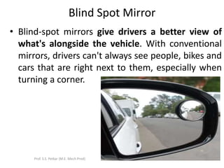 Blind Spot Mirror
• Blind-spot mirrors give drivers a better view of
what's alongside the vehicle. With conventional
mirrors, drivers can't always see people, bikes and
cars that are right next to them, especially when
turning a corner.
Prof. S.S. Petkar (M.E. Mech Prod)
 