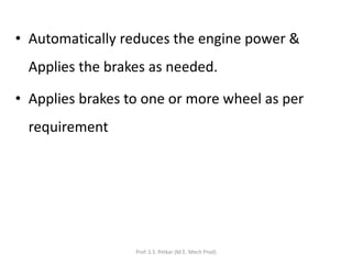 • Automatically reduces the engine power &
Applies the brakes as needed.
• Applies brakes to one or more wheel as per
requirement
Prof. S.S. Petkar (M.E. Mech Prod)
 