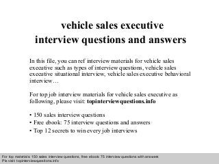Interview questions and answers – free download/ pdf and ppt file
vehicle sales executive
interview questions and answers
In this file, you can ref interview materials for vehicle sales
executive such as types of interview questions, vehicle sales
executive situational interview, vehicle sales executive behavioral
interview…
For top job interview materials for vehicle sales executive as
following, please visit: topinterviewquestions.info
• 150 sales interview questions
• Free ebook: 75 interview questions and answers
• Top 12 secrets to win every job interviews
For top materials: 150 sales interview questions, free ebook: 75 interview questions with answers
Pls visit: topinterviewquesitons.info
 