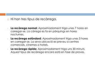    Hi han tres tipus de recàrrega.

•   La recàrrega normal: Aproximadament triga unes 7 hores en
    carregar-se. La càrrega es fa en pàrquings en hores
    nocturnes.
•   La recàrrega estàndard: Aproximadament triga unes 3 hores
    en carregar-se. La seva ubicació es preveu a centres
    comercials, cinemes o hotels.
•   La recàrrega ràpida: Aproximadament triga uns 30 minuts.
    Aquest tipus de recàrrega encara està en fase de proves.
 