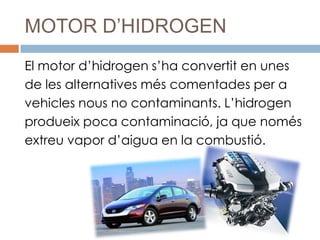 MOTOR D’HIDROGEN
El motor d’hidrogen s’ha convertit en unes
de les alternatives més comentades per a
vehicles nous no contaminants. L’hidrogen
produeix poca contaminació, ja que només
extreu vapor d’aigua en la combustió.
 