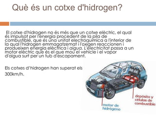 Què és un cotxe d'hidrogen?

 El cotxe d'hidrogen no és més que un cotxe elèctric, el qual
és impulsat per l'energia procedent de la pila de
combustible, que és una unitat electroquímica a l'interior de
la qual l'hidrogen emmagatzemat i l'oxigen reaccionen i
produeixen energia elèctrica i aigua. L'electricitat passa a un
motor elèctric que és el que mou el vehicle i el vapor
d'aigua surt per un tub d'escapament.

Els cotxes d’hidrogen han superat els
300km/h.
 