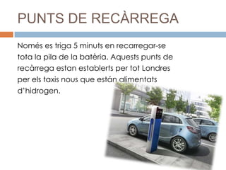 PUNTS DE RECÀRREGA
Només es triga 5 minuts en recarregar-se
tota la pila de la batèria. Aquests punts de
recàrrega estan establerts per tot Londres
per els taxis nous que están alimentats
d’hidrogen.
 