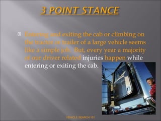 Entering and exiting the cab or climbing on the tractor or trailer of a large vehicle seems like a simple job.  But, every year a majority of our driver related  injuries  happen  while entering or exiting the cab.  VEHICLE SEARCH 101 