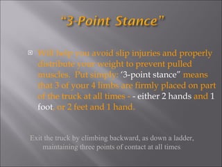Will help you avoid slip injuries and properly distribute your weight to prevent pulled muscles.  Put simply:  ‘3-point stance”  means that 3 of your 4 limbs are firmly placed on part of the truck at all times -  - either 2 hands  and  1 foot , or 2 feet and 1 hand. Exit the truck by climbing backward, as down a ladder, maintaining three points of contact at all times . 