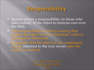 Seizure places a responsibility on those who take custody of the object to exercise care over the item.  This responsibility involves insuring that neither the object nor its evidentiary value is damaged or destroyed.  Remember that the object, if not contraband, will be  returned to the true owner  after the matter is resolved.  Care must be exercised in the handling of the item's seized. 