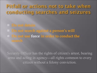 Do not detain Do not search against a person’s will Do not use  force  in order to conduct the search Security Officer has the rights of citizen's arrest, bearing arms and acting in agency---all rights common to every citizen without a felony conviction. 