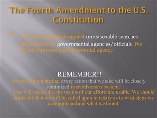 *  provides protection against  unreasonable searches  and seizures by  governmental agencies/officials . We do not represent a governmental agency.  REMEMBER!! we must anticipate that  every action that we take will be closely scrutinized  in an adversary system.  This will insure that the results of our efforts are usable. We should anticipate that we will be called upon to testify as to what steps we accomplished and what we found .  