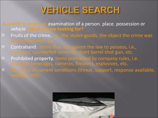 A search is simply an  examination of a person ,  place ,  possession or vehicle .  What are we looking for? Fruits of the crime,  i.e., the stolen goods, the object the crime was committed with, etc. Contraband.  Items that are against the law to possess, i.e., narcotics, counterfeit currency, short barrel shot gun, etc. Prohibited property.  Items prohibited by company rules, i.e. alcoholic beverages, cameras, firearms, explosives, etc. Be aware of current conditions (threat, support, response available, weather, etc) 