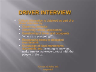 Critical information is obtained as part of a driver interview by: Observing behavior Observing vehicle appearance Questioning of driver and occupants  "where are you going?“.  Recognizing stress or deception mechanisms Knowledge of local mannerisms, documents, etc.  listening to answers, make sure to make eye contact with the people in the car Always be polite and respectful 