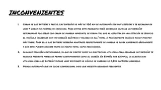 INCONVENIENTES
1. Carga de las baterías y precio. Las baterías de más de 400 km de autonomía son muy costosas y se recargan en
unas 9 horas sin mermar su capacidad. Para evitar este problema sería necesario cambiar las baterías
descargadas por otras con carga de manera inmediata, de forma tal que al repostar en una estación de servicio
el vehículo ingresara casi sin energía eléctrica y saliera de allí total o parcialmente cargado pocos minutos
más tarde. Para ello las baterías deberían adaptarse perfectamente de manera de poder cambiarse rápidamente
y que esto pudiese hacerse tanto de forma total como fraccionada.
2. Algunos seguirán contaminando, ya que en ciertos casos la electricidad utilizada para recargar las baterías se
produce mediante materias primas contaminantes como el carbón. En España, por ejemplo, la electricidad
utilizada para las baterías supone unas emisiones de dióxido de carbono de 0,276 kg/KWeh generado.
3. Menor autonomía que un coche convencional dado que necesita recargas frecuentes.
 
