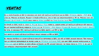 ·VENTAS
En la Unión Europea en 2011 se vendieron diez veces más vehículos eléctricos que en 2010. Mitsubishi con su i-MiEV es el
líder del Mercado en Europa. Peugeot y Citroën están en el cima de tres con aproximadamente el 18% del Mercado cada uno
(Peugeot iOn y Citroën C-Zero). Luego viene el Nissan Leaf(11%) y el Smart Electric Drive (9%).64
En España en 2012, según el diario El País, el Renault Twizy posee el liderato entre los vehículos eléctricos más vendidos.
En los turismos eléctricos, fueron el Nissan Leaf, el Mitsubishi i-Miev, Renault Fluence ZE, Peugeot iOn y Citroën C-Zero.65
En total se vendieron 48466 vehículos eléctricos en 2012, frente a los 377 de 2011.
Las ventas de coches eléctricos en Estados Unidos subieron un 82% en 2013.67
El mercado británico de coches eléctricos explotó en septiembre de 2014, con más de 3.000 unidades vendidas. Tres modelos
son los máximos responsables: en primer lugar, al Mitsubishi Outlander PHEV, con unas 1.200 unidades matriculadas; al
Nissan Leaf, que ha sentado un nuevo récord en Europa con 851 unidades vendidas; y en menor medida al BMW i3, del que se
han entregado aproximadamente 400 unidades68
 