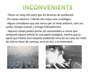 -Tenen un rang més petit que els dissenys de combustió
 -Els cotxes elèctrics i híbrids són vistos com a ecològics.
 -Alguns consideren que són nocius per al medi ambient, com ara
carbó, energia nuclear, i energia hidroelèctrica.
 - Aquests cotxes poden portar als consumidors a creure que
comprant aquest vehicle és una opció ecològica, mentre que la
opció que tindria zero impacte ambiental seria fer un canvi en l'estil
de vida en favor de caminar, anar en bici, o el teletreball.
 