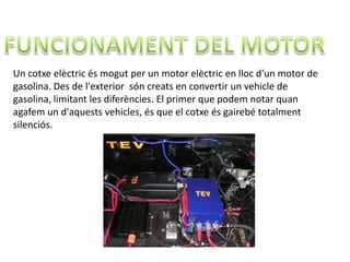 Un cotxe elèctric és mogut per un motor elèctric en lloc d'un motor de
gasolina. Des de l'exterior són creats en convertir un vehicle de
gasolina, limitant les diferències. El primer que podem notar quan
agafem un d'aquests vehicles, és que el cotxe és gairebé totalment
silenciós.
 