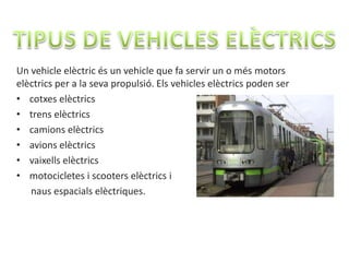 Un vehicle elèctric és un vehicle que fa servir un o més motors
elèctrics per a la seva propulsió. Els vehicles elèctrics poden ser
• cotxes elèctrics
• trens elèctrics
• camions elèctrics
• avions elèctrics
• vaixells elèctrics
• motocicletes i scooters elèctrics i
   naus espacials elèctriques.
 