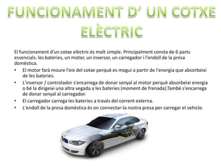 El funcionament d'un cotxe elèctric és molt simple. Principalment consta de 6 parts
essencials: les bateries, un motor, un inversor, un carregador i l'endoll de la presa
domèstica.
• El motor farà moure l'eix del cotxe perquè es mogui a partir de l'energia que absorbeixi
     de les bateries.
• L'inversor / controlador s'encarrega de donar senyal al motor perquè absorbeixi energia
     o bé la dirigeixi una altra vegada a les bateries (moment de frenada).També s'encarrega
     de donar senyal al carregador.
• El carregador carrega les bateries a través del corrent externa.
• L'endoll de la presa domèstica és on connectar-la nostra presa per carregar el vehicle.
 