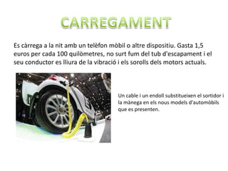 Es càrrega a la nit amb un telèfon mòbil o altre dispositiu. Gasta 1,5
euros per cada 100 quilòmetres, no surt fum del tub d'escapament i el
seu conductor es lliura de la vibració i els sorolls dels motors actuals.



                                      Un cable i un endoll substitueixen el sortidor i
                                      la mànega en els nous models d'automòbils
                                      que es presenten.
 