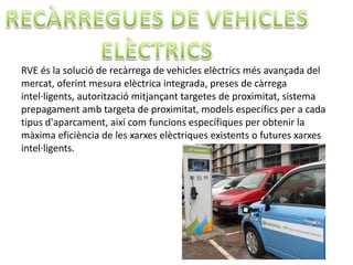 RVE és la solució de recàrrega de vehicles elèctrics més avançada del
mercat, oferint mesura elèctrica integrada, preses de càrrega
intel·ligents, autorització mitjançant targetes de proximitat, sistema
prepagament amb targeta de proximitat, models específics per a cada
tipus d'aparcament, així com funcions específiques per obtenir la
màxima eficiència de les xarxes elèctriques existents o futures xarxes
intel·ligents.
 