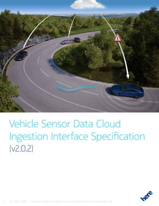 1 © 2015 HERE - Licensed under “Creative Commons Attribution 4.0 International”
Vehicle Sensor Data Cloud
Ingestion Interface Specification
(v2.0.2)
 