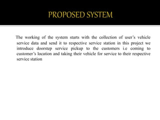 The working of the system starts with the collection of user’s vehicle
service data and send it to respective service station in this project we
introduce doorstep service pickup to the customers i.e coming to
customer’s location and taking their vehicle for service to their respective
service station
 