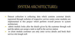  Dataset collection is collecting data which contains customer details
registered through websites of respective service centre some modules are
implemented in this project which perform overall process in system
architecture
 admin module looks after the details given by the customer through web
and the admin can assign a task to staff in the service station
 in client module customer can only enter sevice details and book their
service slot trough web
 
