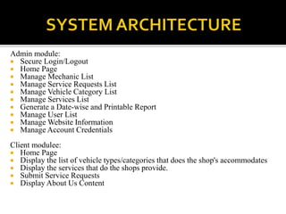 Admin module:
 Secure Login/Logout
 Home Page
 Manage Mechanic List
 Manage Service Requests List
 Manage Vehicle Category List
 Manage Services List
 Generate a Date-wise and Printable Report
 Manage User List
 Manage Website Information
 Manage Account Credentials
Client modulee:
 Home Page
 Display the list of vehicle types/categories that does the shop's accommodates
 Display the services that do the shops provide.
 Submit Service Requests
 Display About Us Content
 
