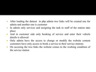  After loading the dataset in php admin two links will be created one for
admin and another one is customer
 In admin only services and assigning the task to staff of the station take
place
 And in customer side only booking of service and enter their vehicle
details is allowed
 Only admin have the access to change or modify the website content
customers have only access to book a service to their service stations
 On accesing the two links the website comes to the working condition of
the service station
 